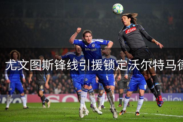尤文图斯锋线引援锁定沃尔特马德与齐尔克泽