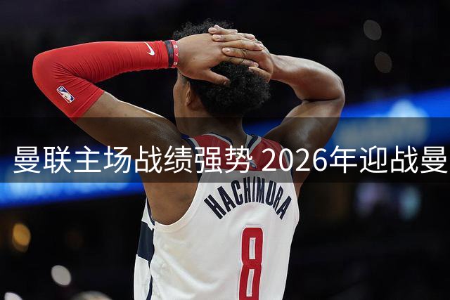 曼联主场战绩强势 2026年迎战曼城再演德比